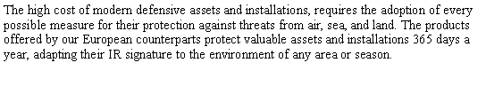 Text Box: The high cost of modern defensive assets and installations, requires the adoption of every possible measure for their protection against threats from air, sea, and land. The products offered by our European counterparts protect valuable assets and installations 365 days a year, adapting their IR signature to the environment of any area or season.
